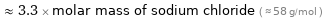  ≈ 3.3 × molar mass of sodium chloride ( ≈ 58 g/mol )