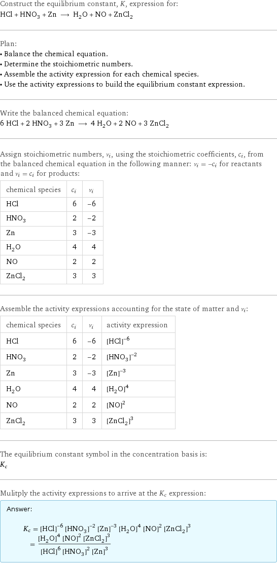 Construct the equilibrium constant, K, expression for: HCl + HNO_3 + Zn ⟶ H_2O + NO + ZnCl_2 Plan: • Balance the chemical equation. • Determine the stoichiometric numbers. • Assemble the activity expression for each chemical species. • Use the activity expressions to build the equilibrium constant expression. Write the balanced chemical equation: 6 HCl + 2 HNO_3 + 3 Zn ⟶ 4 H_2O + 2 NO + 3 ZnCl_2 Assign stoichiometric numbers, ν_i, using the stoichiometric coefficients, c_i, from the balanced chemical equation in the following manner: ν_i = -c_i for reactants and ν_i = c_i for products: chemical species | c_i | ν_i HCl | 6 | -6 HNO_3 | 2 | -2 Zn | 3 | -3 H_2O | 4 | 4 NO | 2 | 2 ZnCl_2 | 3 | 3 Assemble the activity expressions accounting for the state of matter and ν_i: chemical species | c_i | ν_i | activity expression HCl | 6 | -6 | ([HCl])^(-6) HNO_3 | 2 | -2 | ([HNO3])^(-2) Zn | 3 | -3 | ([Zn])^(-3) H_2O | 4 | 4 | ([H2O])^4 NO | 2 | 2 | ([NO])^2 ZnCl_2 | 3 | 3 | ([ZnCl2])^3 The equilibrium constant symbol in the concentration basis is: K_c Mulitply the activity expressions to arrive at the K_c expression: Answer: |   | K_c = ([HCl])^(-6) ([HNO3])^(-2) ([Zn])^(-3) ([H2O])^4 ([NO])^2 ([ZnCl2])^3 = (([H2O])^4 ([NO])^2 ([ZnCl2])^3)/(([HCl])^6 ([HNO3])^2 ([Zn])^3)