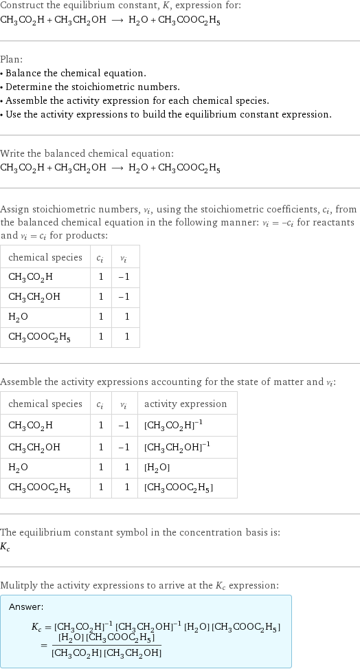 Construct the equilibrium constant, K, expression for: CH_3CO_2H + CH_3CH_2OH ⟶ H_2O + CH_3COOC_2H_5 Plan: • Balance the chemical equation. • Determine the stoichiometric numbers. • Assemble the activity expression for each chemical species. • Use the activity expressions to build the equilibrium constant expression. Write the balanced chemical equation: CH_3CO_2H + CH_3CH_2OH ⟶ H_2O + CH_3COOC_2H_5 Assign stoichiometric numbers, ν_i, using the stoichiometric coefficients, c_i, from the balanced chemical equation in the following manner: ν_i = -c_i for reactants and ν_i = c_i for products: chemical species | c_i | ν_i CH_3CO_2H | 1 | -1 CH_3CH_2OH | 1 | -1 H_2O | 1 | 1 CH_3COOC_2H_5 | 1 | 1 Assemble the activity expressions accounting for the state of matter and ν_i: chemical species | c_i | ν_i | activity expression CH_3CO_2H | 1 | -1 | ([CH3CO2H])^(-1) CH_3CH_2OH | 1 | -1 | ([CH3CH2OH])^(-1) H_2O | 1 | 1 | [H2O] CH_3COOC_2H_5 | 1 | 1 | [CH3COOC2H5] The equilibrium constant symbol in the concentration basis is: K_c Mulitply the activity expressions to arrive at the K_c expression: Answer: |   | K_c = ([CH3CO2H])^(-1) ([CH3CH2OH])^(-1) [H2O] [CH3COOC2H5] = ([H2O] [CH3COOC2H5])/([CH3CO2H] [CH3CH2OH])