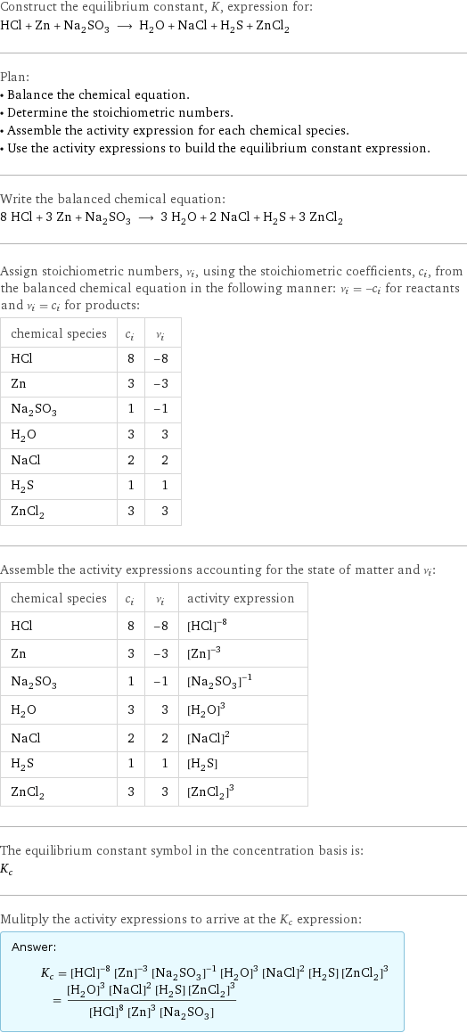 Construct the equilibrium constant, K, expression for: HCl + Zn + Na_2SO_3 ⟶ H_2O + NaCl + H_2S + ZnCl_2 Plan: • Balance the chemical equation. • Determine the stoichiometric numbers. • Assemble the activity expression for each chemical species. • Use the activity expressions to build the equilibrium constant expression. Write the balanced chemical equation: 8 HCl + 3 Zn + Na_2SO_3 ⟶ 3 H_2O + 2 NaCl + H_2S + 3 ZnCl_2 Assign stoichiometric numbers, ν_i, using the stoichiometric coefficients, c_i, from the balanced chemical equation in the following manner: ν_i = -c_i for reactants and ν_i = c_i for products: chemical species | c_i | ν_i HCl | 8 | -8 Zn | 3 | -3 Na_2SO_3 | 1 | -1 H_2O | 3 | 3 NaCl | 2 | 2 H_2S | 1 | 1 ZnCl_2 | 3 | 3 Assemble the activity expressions accounting for the state of matter and ν_i: chemical species | c_i | ν_i | activity expression HCl | 8 | -8 | ([HCl])^(-8) Zn | 3 | -3 | ([Zn])^(-3) Na_2SO_3 | 1 | -1 | ([Na2SO3])^(-1) H_2O | 3 | 3 | ([H2O])^3 NaCl | 2 | 2 | ([NaCl])^2 H_2S | 1 | 1 | [H2S] ZnCl_2 | 3 | 3 | ([ZnCl2])^3 The equilibrium constant symbol in the concentration basis is: K_c Mulitply the activity expressions to arrive at the K_c expression: Answer: |   | K_c = ([HCl])^(-8) ([Zn])^(-3) ([Na2SO3])^(-1) ([H2O])^3 ([NaCl])^2 [H2S] ([ZnCl2])^3 = (([H2O])^3 ([NaCl])^2 [H2S] ([ZnCl2])^3)/(([HCl])^8 ([Zn])^3 [Na2SO3])