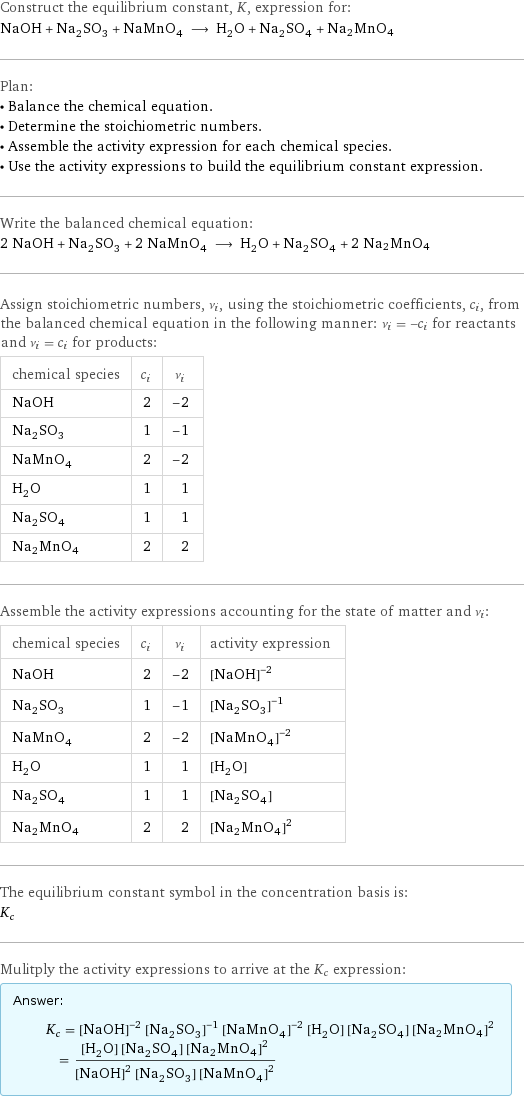 Construct the equilibrium constant, K, expression for: NaOH + Na_2SO_3 + NaMnO_4 ⟶ H_2O + Na_2SO_4 + Na2MnO4 Plan: • Balance the chemical equation. • Determine the stoichiometric numbers. • Assemble the activity expression for each chemical species. • Use the activity expressions to build the equilibrium constant expression. Write the balanced chemical equation: 2 NaOH + Na_2SO_3 + 2 NaMnO_4 ⟶ H_2O + Na_2SO_4 + 2 Na2MnO4 Assign stoichiometric numbers, ν_i, using the stoichiometric coefficients, c_i, from the balanced chemical equation in the following manner: ν_i = -c_i for reactants and ν_i = c_i for products: chemical species | c_i | ν_i NaOH | 2 | -2 Na_2SO_3 | 1 | -1 NaMnO_4 | 2 | -2 H_2O | 1 | 1 Na_2SO_4 | 1 | 1 Na2MnO4 | 2 | 2 Assemble the activity expressions accounting for the state of matter and ν_i: chemical species | c_i | ν_i | activity expression NaOH | 2 | -2 | ([NaOH])^(-2) Na_2SO_3 | 1 | -1 | ([Na2SO3])^(-1) NaMnO_4 | 2 | -2 | ([NaMnO4])^(-2) H_2O | 1 | 1 | [H2O] Na_2SO_4 | 1 | 1 | [Na2SO4] Na2MnO4 | 2 | 2 | ([Na2MnO4])^2 The equilibrium constant symbol in the concentration basis is: K_c Mulitply the activity expressions to arrive at the K_c expression: Answer: |   | K_c = ([NaOH])^(-2) ([Na2SO3])^(-1) ([NaMnO4])^(-2) [H2O] [Na2SO4] ([Na2MnO4])^2 = ([H2O] [Na2SO4] ([Na2MnO4])^2)/(([NaOH])^2 [Na2SO3] ([NaMnO4])^2)