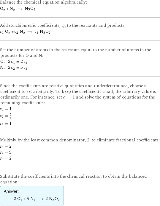 Balance the chemical equation algebraically: O_2 + N_2 ⟶ N5O2 Add stoichiometric coefficients, c_i, to the reactants and products: c_1 O_2 + c_2 N_2 ⟶ c_3 N5O2 Set the number of atoms in the reactants equal to the number of atoms in the products for O and N: O: | 2 c_1 = 2 c_3 N: | 2 c_2 = 5 c_3 Since the coefficients are relative quantities and underdetermined, choose a coefficient to set arbitrarily. To keep the coefficients small, the arbitrary value is ordinarily one. For instance, set c_1 = 1 and solve the system of equations for the remaining coefficients: c_1 = 1 c_2 = 5/2 c_3 = 1 Multiply by the least common denominator, 2, to eliminate fractional coefficients: c_1 = 2 c_2 = 5 c_3 = 2 Substitute the coefficients into the chemical reaction to obtain the balanced equation: Answer: |   | 2 O_2 + 5 N_2 ⟶ 2 N5O2