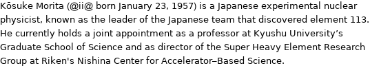 Kōsuke Morita (@ii@ born January 23, 1957) is a Japanese experimental nuclear physicist, known as the leader of the Japanese team that discovered element 113. He currently holds a joint appointment as a professor at Kyushu University's Graduate School of Science and as director of the Super Heavy Element Research Group at Riken's Nishina Center for Accelerator-Based Science.