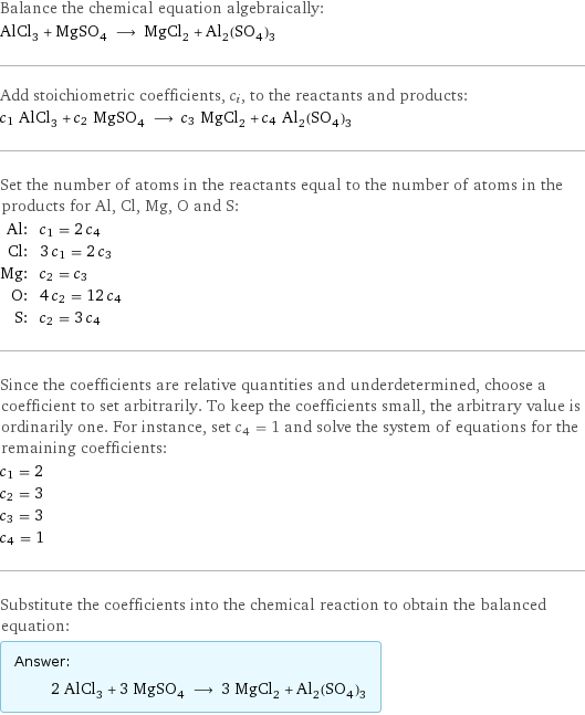 Balance the chemical equation algebraically: AlCl_3 + MgSO_4 ⟶ MgCl_2 + Al_2(SO_4)_3 Add stoichiometric coefficients, c_i, to the reactants and products: c_1 AlCl_3 + c_2 MgSO_4 ⟶ c_3 MgCl_2 + c_4 Al_2(SO_4)_3 Set the number of atoms in the reactants equal to the number of atoms in the products for Al, Cl, Mg, O and S: Al: | c_1 = 2 c_4 Cl: | 3 c_1 = 2 c_3 Mg: | c_2 = c_3 O: | 4 c_2 = 12 c_4 S: | c_2 = 3 c_4 Since the coefficients are relative quantities and underdetermined, choose a coefficient to set arbitrarily. To keep the coefficients small, the arbitrary value is ordinarily one. For instance, set c_4 = 1 and solve the system of equations for the remaining coefficients: c_1 = 2 c_2 = 3 c_3 = 3 c_4 = 1 Substitute the coefficients into the chemical reaction to obtain the balanced equation: Answer: |   | 2 AlCl_3 + 3 MgSO_4 ⟶ 3 MgCl_2 + Al_2(SO_4)_3