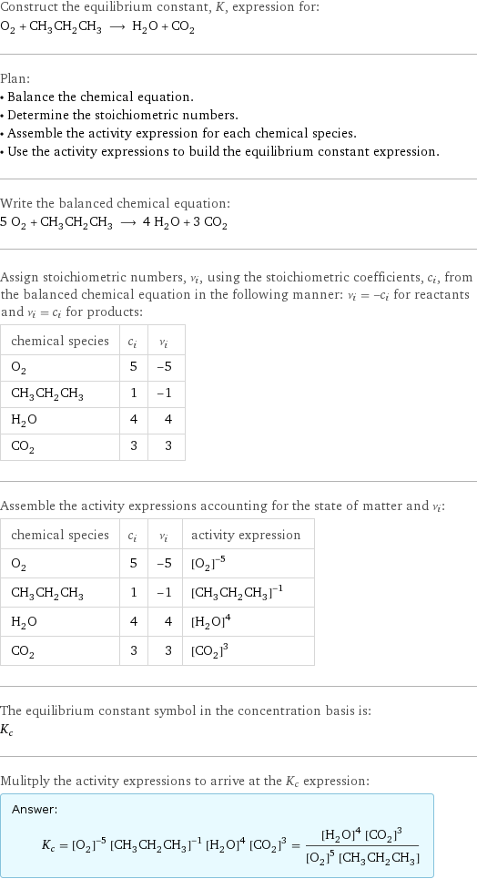 Construct the equilibrium constant, K, expression for: O_2 + CH_3CH_2CH_3 ⟶ H_2O + CO_2 Plan: • Balance the chemical equation. • Determine the stoichiometric numbers. • Assemble the activity expression for each chemical species. • Use the activity expressions to build the equilibrium constant expression. Write the balanced chemical equation: 5 O_2 + CH_3CH_2CH_3 ⟶ 4 H_2O + 3 CO_2 Assign stoichiometric numbers, ν_i, using the stoichiometric coefficients, c_i, from the balanced chemical equation in the following manner: ν_i = -c_i for reactants and ν_i = c_i for products: chemical species | c_i | ν_i O_2 | 5 | -5 CH_3CH_2CH_3 | 1 | -1 H_2O | 4 | 4 CO_2 | 3 | 3 Assemble the activity expressions accounting for the state of matter and ν_i: chemical species | c_i | ν_i | activity expression O_2 | 5 | -5 | ([O2])^(-5) CH_3CH_2CH_3 | 1 | -1 | ([CH3CH2CH3])^(-1) H_2O | 4 | 4 | ([H2O])^4 CO_2 | 3 | 3 | ([CO2])^3 The equilibrium constant symbol in the concentration basis is: K_c Mulitply the activity expressions to arrive at the K_c expression: Answer: |   | K_c = ([O2])^(-5) ([CH3CH2CH3])^(-1) ([H2O])^4 ([CO2])^3 = (([H2O])^4 ([CO2])^3)/(([O2])^5 [CH3CH2CH3])