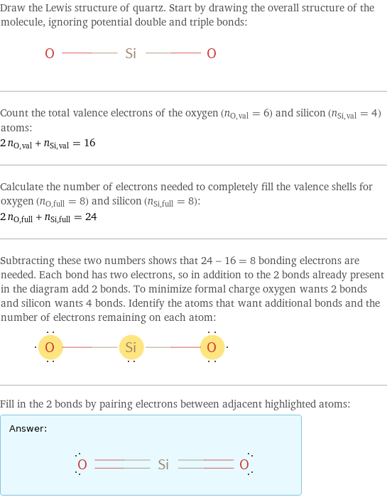 Draw the Lewis structure of quartz. Start by drawing the overall structure of the molecule, ignoring potential double and triple bonds:  Count the total valence electrons of the oxygen (n_O, val = 6) and silicon (n_Si, val = 4) atoms: 2 n_O, val + n_Si, val = 16 Calculate the number of electrons needed to completely fill the valence shells for oxygen (n_O, full = 8) and silicon (n_Si, full = 8): 2 n_O, full + n_Si, full = 24 Subtracting these two numbers shows that 24 - 16 = 8 bonding electrons are needed. Each bond has two electrons, so in addition to the 2 bonds already present in the diagram add 2 bonds. To minimize formal charge oxygen wants 2 bonds and silicon wants 4 bonds. Identify the atoms that want additional bonds and the number of electrons remaining on each atom:  Fill in the 2 bonds by pairing electrons between adjacent highlighted atoms: Answer: |   | 