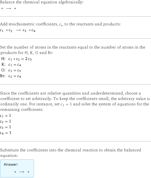 Balance the chemical equation algebraically:  + ⟶ +  Add stoichiometric coefficients, c_i, to the reactants and products: c_1 + c_2 ⟶ c_3 + c_4  Set the number of atoms in the reactants equal to the number of atoms in the products for H, K, O and Br: H: | c_1 + c_2 = 2 c_3 K: | c_1 = c_4 O: | c_1 = c_3 Br: | c_2 = c_4 Since the coefficients are relative quantities and underdetermined, choose a coefficient to set arbitrarily. To keep the coefficients small, the arbitrary value is ordinarily one. For instance, set c_1 = 1 and solve the system of equations for the remaining coefficients: c_1 = 1 c_2 = 1 c_3 = 1 c_4 = 1 Substitute the coefficients into the chemical reaction to obtain the balanced equation: Answer: |   | + ⟶ + 