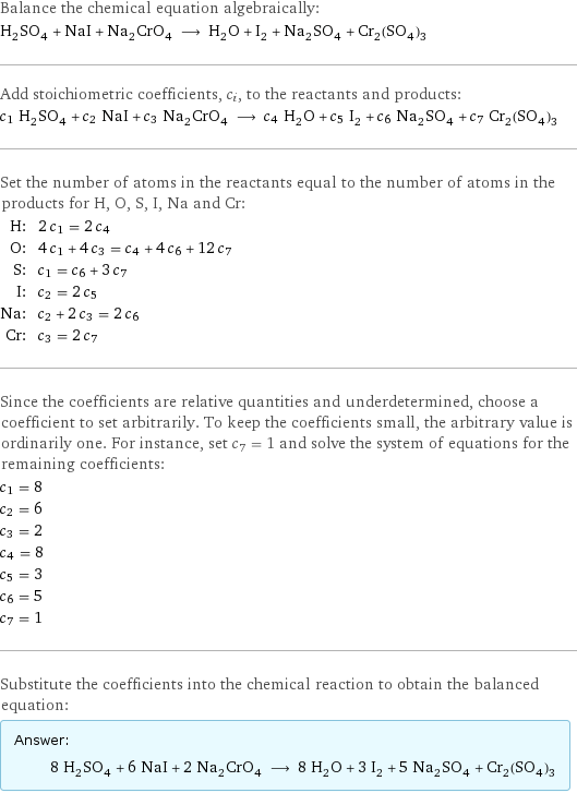 Balance the chemical equation algebraically: H_2SO_4 + NaI + Na_2CrO_4 ⟶ H_2O + I_2 + Na_2SO_4 + Cr_2(SO_4)_3 Add stoichiometric coefficients, c_i, to the reactants and products: c_1 H_2SO_4 + c_2 NaI + c_3 Na_2CrO_4 ⟶ c_4 H_2O + c_5 I_2 + c_6 Na_2SO_4 + c_7 Cr_2(SO_4)_3 Set the number of atoms in the reactants equal to the number of atoms in the products for H, O, S, I, Na and Cr: H: | 2 c_1 = 2 c_4 O: | 4 c_1 + 4 c_3 = c_4 + 4 c_6 + 12 c_7 S: | c_1 = c_6 + 3 c_7 I: | c_2 = 2 c_5 Na: | c_2 + 2 c_3 = 2 c_6 Cr: | c_3 = 2 c_7 Since the coefficients are relative quantities and underdetermined, choose a coefficient to set arbitrarily. To keep the coefficients small, the arbitrary value is ordinarily one. For instance, set c_7 = 1 and solve the system of equations for the remaining coefficients: c_1 = 8 c_2 = 6 c_3 = 2 c_4 = 8 c_5 = 3 c_6 = 5 c_7 = 1 Substitute the coefficients into the chemical reaction to obtain the balanced equation: Answer: |   | 8 H_2SO_4 + 6 NaI + 2 Na_2CrO_4 ⟶ 8 H_2O + 3 I_2 + 5 Na_2SO_4 + Cr_2(SO_4)_3