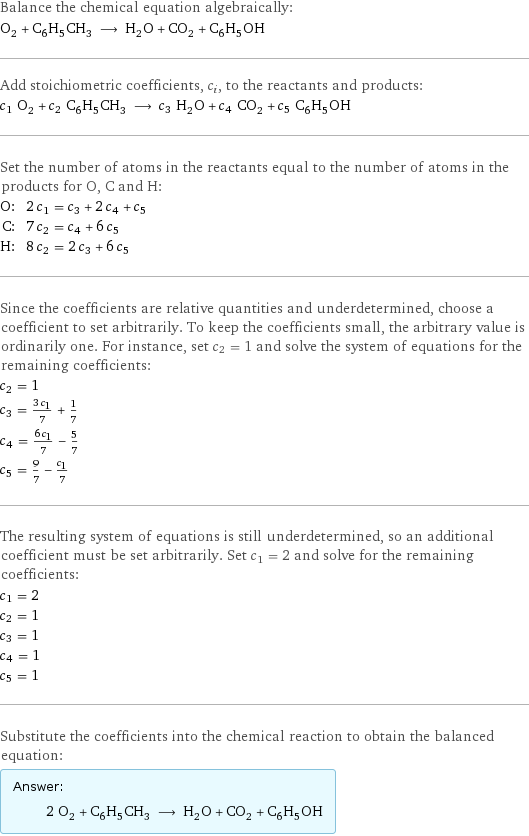 Balance the chemical equation algebraically: O_2 + C_6H_5CH_3 ⟶ H_2O + CO_2 + C_6H_5OH Add stoichiometric coefficients, c_i, to the reactants and products: c_1 O_2 + c_2 C_6H_5CH_3 ⟶ c_3 H_2O + c_4 CO_2 + c_5 C_6H_5OH Set the number of atoms in the reactants equal to the number of atoms in the products for O, C and H: O: | 2 c_1 = c_3 + 2 c_4 + c_5 C: | 7 c_2 = c_4 + 6 c_5 H: | 8 c_2 = 2 c_3 + 6 c_5 Since the coefficients are relative quantities and underdetermined, choose a coefficient to set arbitrarily. To keep the coefficients small, the arbitrary value is ordinarily one. For instance, set c_2 = 1 and solve the system of equations for the remaining coefficients: c_2 = 1 c_3 = (3 c_1)/7 + 1/7 c_4 = (6 c_1)/7 - 5/7 c_5 = 9/7 - c_1/7 The resulting system of equations is still underdetermined, so an additional coefficient must be set arbitrarily. Set c_1 = 2 and solve for the remaining coefficients: c_1 = 2 c_2 = 1 c_3 = 1 c_4 = 1 c_5 = 1 Substitute the coefficients into the chemical reaction to obtain the balanced equation: Answer: |   | 2 O_2 + C_6H_5CH_3 ⟶ H_2O + CO_2 + C_6H_5OH