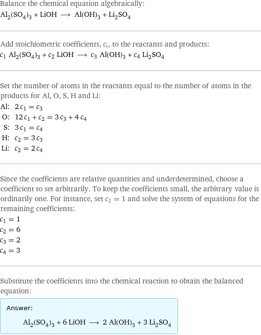 Balance the chemical equation algebraically: Al_2(SO_4)_3 + LiOH ⟶ Al(OH)_3 + Li_2SO_4 Add stoichiometric coefficients, c_i, to the reactants and products: c_1 Al_2(SO_4)_3 + c_2 LiOH ⟶ c_3 Al(OH)_3 + c_4 Li_2SO_4 Set the number of atoms in the reactants equal to the number of atoms in the products for Al, O, S, H and Li: Al: | 2 c_1 = c_3 O: | 12 c_1 + c_2 = 3 c_3 + 4 c_4 S: | 3 c_1 = c_4 H: | c_2 = 3 c_3 Li: | c_2 = 2 c_4 Since the coefficients are relative quantities and underdetermined, choose a coefficient to set arbitrarily. To keep the coefficients small, the arbitrary value is ordinarily one. For instance, set c_1 = 1 and solve the system of equations for the remaining coefficients: c_1 = 1 c_2 = 6 c_3 = 2 c_4 = 3 Substitute the coefficients into the chemical reaction to obtain the balanced equation: Answer: |   | Al_2(SO_4)_3 + 6 LiOH ⟶ 2 Al(OH)_3 + 3 Li_2SO_4