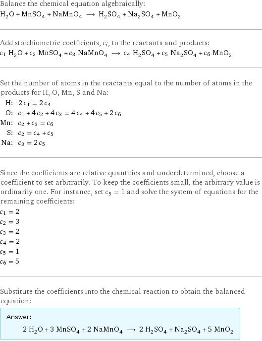 Balance the chemical equation algebraically: H_2O + MnSO_4 + NaMnO_4 ⟶ H_2SO_4 + Na_2SO_4 + MnO_2 Add stoichiometric coefficients, c_i, to the reactants and products: c_1 H_2O + c_2 MnSO_4 + c_3 NaMnO_4 ⟶ c_4 H_2SO_4 + c_5 Na_2SO_4 + c_6 MnO_2 Set the number of atoms in the reactants equal to the number of atoms in the products for H, O, Mn, S and Na: H: | 2 c_1 = 2 c_4 O: | c_1 + 4 c_2 + 4 c_3 = 4 c_4 + 4 c_5 + 2 c_6 Mn: | c_2 + c_3 = c_6 S: | c_2 = c_4 + c_5 Na: | c_3 = 2 c_5 Since the coefficients are relative quantities and underdetermined, choose a coefficient to set arbitrarily. To keep the coefficients small, the arbitrary value is ordinarily one. For instance, set c_5 = 1 and solve the system of equations for the remaining coefficients: c_1 = 2 c_2 = 3 c_3 = 2 c_4 = 2 c_5 = 1 c_6 = 5 Substitute the coefficients into the chemical reaction to obtain the balanced equation: Answer: |   | 2 H_2O + 3 MnSO_4 + 2 NaMnO_4 ⟶ 2 H_2SO_4 + Na_2SO_4 + 5 MnO_2