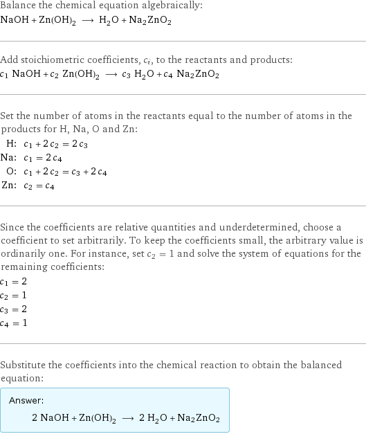 Balance the chemical equation algebraically: NaOH + Zn(OH)_2 ⟶ H_2O + Na2ZnO2 Add stoichiometric coefficients, c_i, to the reactants and products: c_1 NaOH + c_2 Zn(OH)_2 ⟶ c_3 H_2O + c_4 Na2ZnO2 Set the number of atoms in the reactants equal to the number of atoms in the products for H, Na, O and Zn: H: | c_1 + 2 c_2 = 2 c_3 Na: | c_1 = 2 c_4 O: | c_1 + 2 c_2 = c_3 + 2 c_4 Zn: | c_2 = c_4 Since the coefficients are relative quantities and underdetermined, choose a coefficient to set arbitrarily. To keep the coefficients small, the arbitrary value is ordinarily one. For instance, set c_2 = 1 and solve the system of equations for the remaining coefficients: c_1 = 2 c_2 = 1 c_3 = 2 c_4 = 1 Substitute the coefficients into the chemical reaction to obtain the balanced equation: Answer: |   | 2 NaOH + Zn(OH)_2 ⟶ 2 H_2O + Na2ZnO2