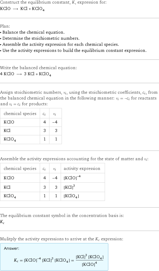 Construct the equilibrium constant, K, expression for: KClO ⟶ KCl + KClO_4 Plan: • Balance the chemical equation. • Determine the stoichiometric numbers. • Assemble the activity expression for each chemical species. • Use the activity expressions to build the equilibrium constant expression. Write the balanced chemical equation: 4 KClO ⟶ 3 KCl + KClO_4 Assign stoichiometric numbers, ν_i, using the stoichiometric coefficients, c_i, from the balanced chemical equation in the following manner: ν_i = -c_i for reactants and ν_i = c_i for products: chemical species | c_i | ν_i KClO | 4 | -4 KCl | 3 | 3 KClO_4 | 1 | 1 Assemble the activity expressions accounting for the state of matter and ν_i: chemical species | c_i | ν_i | activity expression KClO | 4 | -4 | ([KClO])^(-4) KCl | 3 | 3 | ([KCl])^3 KClO_4 | 1 | 1 | [KClO4] The equilibrium constant symbol in the concentration basis is: K_c Mulitply the activity expressions to arrive at the K_c expression: Answer: |   | K_c = ([KClO])^(-4) ([KCl])^3 [KClO4] = (([KCl])^3 [KClO4])/([KClO])^4