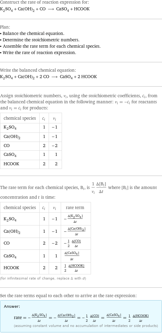 Construct the rate of reaction expression for: K_2SO_4 + Ca(OH)_2 + CO ⟶ CaSO_4 + HCOOK Plan: • Balance the chemical equation. • Determine the stoichiometric numbers. • Assemble the rate term for each chemical species. • Write the rate of reaction expression. Write the balanced chemical equation: K_2SO_4 + Ca(OH)_2 + 2 CO ⟶ CaSO_4 + 2 HCOOK Assign stoichiometric numbers, ν_i, using the stoichiometric coefficients, c_i, from the balanced chemical equation in the following manner: ν_i = -c_i for reactants and ν_i = c_i for products: chemical species | c_i | ν_i K_2SO_4 | 1 | -1 Ca(OH)_2 | 1 | -1 CO | 2 | -2 CaSO_4 | 1 | 1 HCOOK | 2 | 2 The rate term for each chemical species, B_i, is 1/ν_i(Δ[B_i])/(Δt) where [B_i] is the amount concentration and t is time: chemical species | c_i | ν_i | rate term K_2SO_4 | 1 | -1 | -(Δ[K2SO4])/(Δt) Ca(OH)_2 | 1 | -1 | -(Δ[Ca(OH)2])/(Δt) CO | 2 | -2 | -1/2 (Δ[CO])/(Δt) CaSO_4 | 1 | 1 | (Δ[CaSO4])/(Δt) HCOOK | 2 | 2 | 1/2 (Δ[HCOOK])/(Δt) (for infinitesimal rate of change, replace Δ with d) Set the rate terms equal to each other to arrive at the rate expression: Answer: |   | rate = -(Δ[K2SO4])/(Δt) = -(Δ[Ca(OH)2])/(Δt) = -1/2 (Δ[CO])/(Δt) = (Δ[CaSO4])/(Δt) = 1/2 (Δ[HCOOK])/(Δt) (assuming constant volume and no accumulation of intermediates or side products)