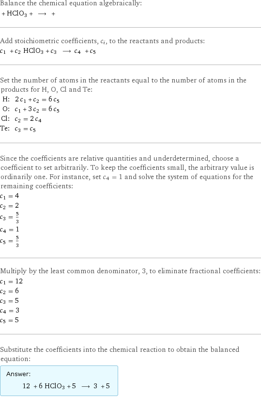 Balance the chemical equation algebraically:  + HClO3 + ⟶ +  Add stoichiometric coefficients, c_i, to the reactants and products: c_1 + c_2 HClO3 + c_3 ⟶ c_4 + c_5  Set the number of atoms in the reactants equal to the number of atoms in the products for H, O, Cl and Te: H: | 2 c_1 + c_2 = 6 c_5 O: | c_1 + 3 c_2 = 6 c_5 Cl: | c_2 = 2 c_4 Te: | c_3 = c_5 Since the coefficients are relative quantities and underdetermined, choose a coefficient to set arbitrarily. To keep the coefficients small, the arbitrary value is ordinarily one. For instance, set c_4 = 1 and solve the system of equations for the remaining coefficients: c_1 = 4 c_2 = 2 c_3 = 5/3 c_4 = 1 c_5 = 5/3 Multiply by the least common denominator, 3, to eliminate fractional coefficients: c_1 = 12 c_2 = 6 c_3 = 5 c_4 = 3 c_5 = 5 Substitute the coefficients into the chemical reaction to obtain the balanced equation: Answer: |   | 12 + 6 HClO3 + 5 ⟶ 3 + 5 