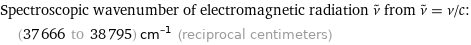 Spectroscopic wavenumber of electromagnetic radiation ν^~ from ν^~ = ν/c:  | (37666 to 38795) cm^(-1) (reciprocal centimeters)