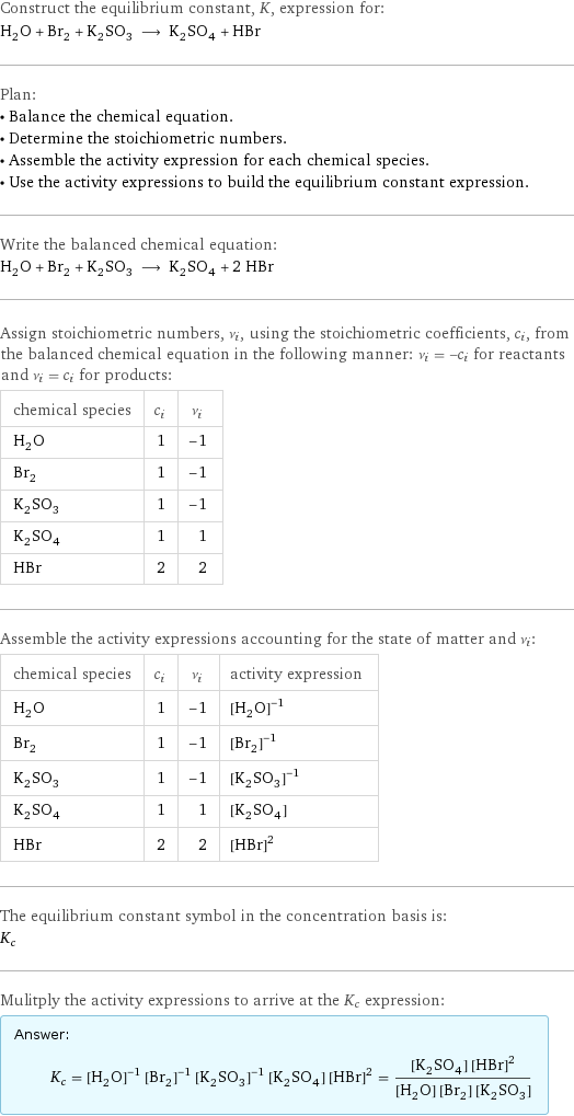 Construct the equilibrium constant, K, expression for: H_2O + Br_2 + K_2SO_3 ⟶ K_2SO_4 + HBr Plan: • Balance the chemical equation. • Determine the stoichiometric numbers. • Assemble the activity expression for each chemical species. • Use the activity expressions to build the equilibrium constant expression. Write the balanced chemical equation: H_2O + Br_2 + K_2SO_3 ⟶ K_2SO_4 + 2 HBr Assign stoichiometric numbers, ν_i, using the stoichiometric coefficients, c_i, from the balanced chemical equation in the following manner: ν_i = -c_i for reactants and ν_i = c_i for products: chemical species | c_i | ν_i H_2O | 1 | -1 Br_2 | 1 | -1 K_2SO_3 | 1 | -1 K_2SO_4 | 1 | 1 HBr | 2 | 2 Assemble the activity expressions accounting for the state of matter and ν_i: chemical species | c_i | ν_i | activity expression H_2O | 1 | -1 | ([H2O])^(-1) Br_2 | 1 | -1 | ([Br2])^(-1) K_2SO_3 | 1 | -1 | ([K2SO3])^(-1) K_2SO_4 | 1 | 1 | [K2SO4] HBr | 2 | 2 | ([HBr])^2 The equilibrium constant symbol in the concentration basis is: K_c Mulitply the activity expressions to arrive at the K_c expression: Answer: |   | K_c = ([H2O])^(-1) ([Br2])^(-1) ([K2SO3])^(-1) [K2SO4] ([HBr])^2 = ([K2SO4] ([HBr])^2)/([H2O] [Br2] [K2SO3])