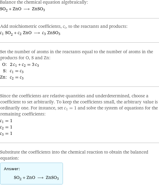 Balance the chemical equation algebraically: SO_2 + ZnO ⟶ ZnSO3 Add stoichiometric coefficients, c_i, to the reactants and products: c_1 SO_2 + c_2 ZnO ⟶ c_3 ZnSO3 Set the number of atoms in the reactants equal to the number of atoms in the products for O, S and Zn: O: | 2 c_1 + c_2 = 3 c_3 S: | c_1 = c_3 Zn: | c_2 = c_3 Since the coefficients are relative quantities and underdetermined, choose a coefficient to set arbitrarily. To keep the coefficients small, the arbitrary value is ordinarily one. For instance, set c_1 = 1 and solve the system of equations for the remaining coefficients: c_1 = 1 c_2 = 1 c_3 = 1 Substitute the coefficients into the chemical reaction to obtain the balanced equation: Answer: |   | SO_2 + ZnO ⟶ ZnSO3