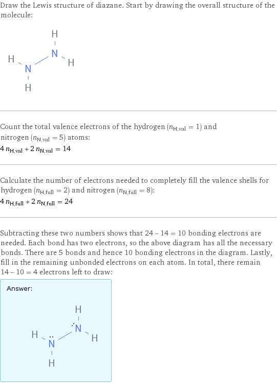 Draw the Lewis structure of diazane. Start by drawing the overall structure of the molecule:  Count the total valence electrons of the hydrogen (n_H, val = 1) and nitrogen (n_N, val = 5) atoms: 4 n_H, val + 2 n_N, val = 14 Calculate the number of electrons needed to completely fill the valence shells for hydrogen (n_H, full = 2) and nitrogen (n_N, full = 8): 4 n_H, full + 2 n_N, full = 24 Subtracting these two numbers shows that 24 - 14 = 10 bonding electrons are needed. Each bond has two electrons, so the above diagram has all the necessary bonds. There are 5 bonds and hence 10 bonding electrons in the diagram. Lastly, fill in the remaining unbonded electrons on each atom. In total, there remain 14 - 10 = 4 electrons left to draw: Answer: |   | 