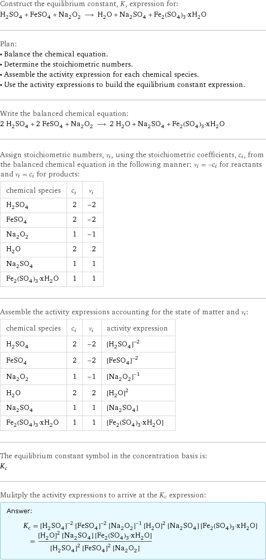 Construct the equilibrium constant, K, expression for: H_2SO_4 + FeSO_4 + Na_2O_2 ⟶ H_2O + Na_2SO_4 + Fe_2(SO_4)_3·xH_2O Plan: • Balance the chemical equation. • Determine the stoichiometric numbers. • Assemble the activity expression for each chemical species. • Use the activity expressions to build the equilibrium constant expression. Write the balanced chemical equation: 2 H_2SO_4 + 2 FeSO_4 + Na_2O_2 ⟶ 2 H_2O + Na_2SO_4 + Fe_2(SO_4)_3·xH_2O Assign stoichiometric numbers, ν_i, using the stoichiometric coefficients, c_i, from the balanced chemical equation in the following manner: ν_i = -c_i for reactants and ν_i = c_i for products: chemical species | c_i | ν_i H_2SO_4 | 2 | -2 FeSO_4 | 2 | -2 Na_2O_2 | 1 | -1 H_2O | 2 | 2 Na_2SO_4 | 1 | 1 Fe_2(SO_4)_3·xH_2O | 1 | 1 Assemble the activity expressions accounting for the state of matter and ν_i: chemical species | c_i | ν_i | activity expression H_2SO_4 | 2 | -2 | ([H2SO4])^(-2) FeSO_4 | 2 | -2 | ([FeSO4])^(-2) Na_2O_2 | 1 | -1 | ([Na2O2])^(-1) H_2O | 2 | 2 | ([H2O])^2 Na_2SO_4 | 1 | 1 | [Na2SO4] Fe_2(SO_4)_3·xH_2O | 1 | 1 | [Fe2(SO4)3·xH2O] The equilibrium constant symbol in the concentration basis is: K_c Mulitply the activity expressions to arrive at the K_c expression: Answer: |   | K_c = ([H2SO4])^(-2) ([FeSO4])^(-2) ([Na2O2])^(-1) ([H2O])^2 [Na2SO4] [Fe2(SO4)3·xH2O] = (([H2O])^2 [Na2SO4] [Fe2(SO4)3·xH2O])/(([H2SO4])^2 ([FeSO4])^2 [Na2O2])