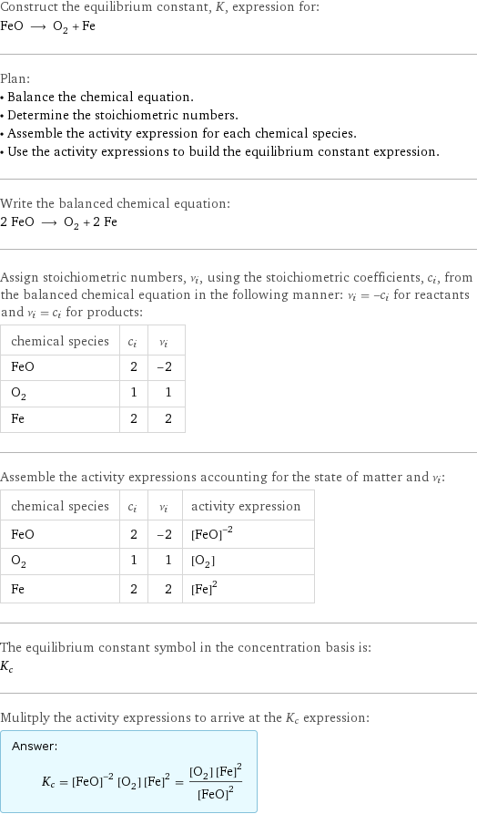 Construct the equilibrium constant, K, expression for: FeO ⟶ O_2 + Fe Plan: • Balance the chemical equation. • Determine the stoichiometric numbers. • Assemble the activity expression for each chemical species. • Use the activity expressions to build the equilibrium constant expression. Write the balanced chemical equation: 2 FeO ⟶ O_2 + 2 Fe Assign stoichiometric numbers, ν_i, using the stoichiometric coefficients, c_i, from the balanced chemical equation in the following manner: ν_i = -c_i for reactants and ν_i = c_i for products: chemical species | c_i | ν_i FeO | 2 | -2 O_2 | 1 | 1 Fe | 2 | 2 Assemble the activity expressions accounting for the state of matter and ν_i: chemical species | c_i | ν_i | activity expression FeO | 2 | -2 | ([FeO])^(-2) O_2 | 1 | 1 | [O2] Fe | 2 | 2 | ([Fe])^2 The equilibrium constant symbol in the concentration basis is: K_c Mulitply the activity expressions to arrive at the K_c expression: Answer: |   | K_c = ([FeO])^(-2) [O2] ([Fe])^2 = ([O2] ([Fe])^2)/([FeO])^2