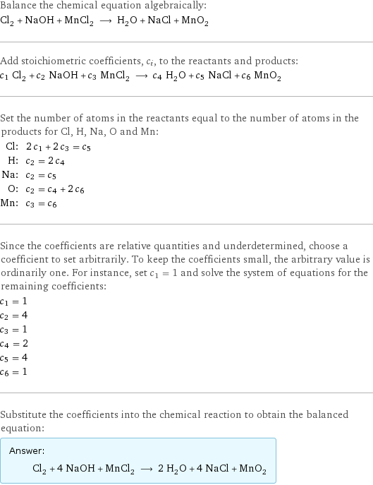 Balance the chemical equation algebraically: Cl_2 + NaOH + MnCl_2 ⟶ H_2O + NaCl + MnO_2 Add stoichiometric coefficients, c_i, to the reactants and products: c_1 Cl_2 + c_2 NaOH + c_3 MnCl_2 ⟶ c_4 H_2O + c_5 NaCl + c_6 MnO_2 Set the number of atoms in the reactants equal to the number of atoms in the products for Cl, H, Na, O and Mn: Cl: | 2 c_1 + 2 c_3 = c_5 H: | c_2 = 2 c_4 Na: | c_2 = c_5 O: | c_2 = c_4 + 2 c_6 Mn: | c_3 = c_6 Since the coefficients are relative quantities and underdetermined, choose a coefficient to set arbitrarily. To keep the coefficients small, the arbitrary value is ordinarily one. For instance, set c_1 = 1 and solve the system of equations for the remaining coefficients: c_1 = 1 c_2 = 4 c_3 = 1 c_4 = 2 c_5 = 4 c_6 = 1 Substitute the coefficients into the chemical reaction to obtain the balanced equation: Answer: |   | Cl_2 + 4 NaOH + MnCl_2 ⟶ 2 H_2O + 4 NaCl + MnO_2