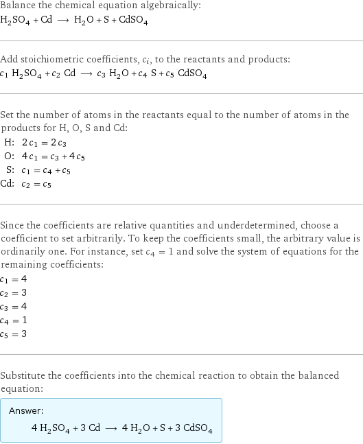 Balance the chemical equation algebraically: H_2SO_4 + Cd ⟶ H_2O + S + CdSO_4 Add stoichiometric coefficients, c_i, to the reactants and products: c_1 H_2SO_4 + c_2 Cd ⟶ c_3 H_2O + c_4 S + c_5 CdSO_4 Set the number of atoms in the reactants equal to the number of atoms in the products for H, O, S and Cd: H: | 2 c_1 = 2 c_3 O: | 4 c_1 = c_3 + 4 c_5 S: | c_1 = c_4 + c_5 Cd: | c_2 = c_5 Since the coefficients are relative quantities and underdetermined, choose a coefficient to set arbitrarily. To keep the coefficients small, the arbitrary value is ordinarily one. For instance, set c_4 = 1 and solve the system of equations for the remaining coefficients: c_1 = 4 c_2 = 3 c_3 = 4 c_4 = 1 c_5 = 3 Substitute the coefficients into the chemical reaction to obtain the balanced equation: Answer: |   | 4 H_2SO_4 + 3 Cd ⟶ 4 H_2O + S + 3 CdSO_4