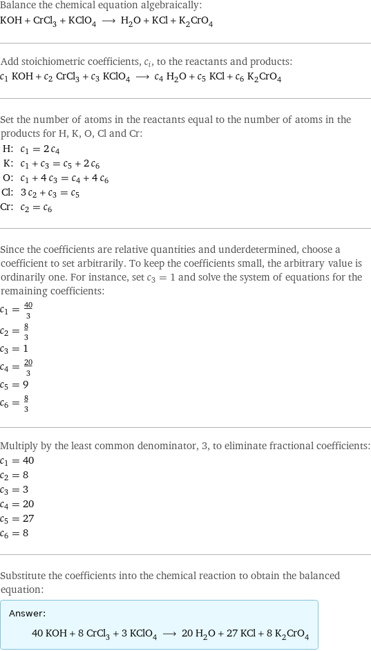 Balance the chemical equation algebraically: KOH + CrCl_3 + KClO_4 ⟶ H_2O + KCl + K_2CrO_4 Add stoichiometric coefficients, c_i, to the reactants and products: c_1 KOH + c_2 CrCl_3 + c_3 KClO_4 ⟶ c_4 H_2O + c_5 KCl + c_6 K_2CrO_4 Set the number of atoms in the reactants equal to the number of atoms in the products for H, K, O, Cl and Cr: H: | c_1 = 2 c_4 K: | c_1 + c_3 = c_5 + 2 c_6 O: | c_1 + 4 c_3 = c_4 + 4 c_6 Cl: | 3 c_2 + c_3 = c_5 Cr: | c_2 = c_6 Since the coefficients are relative quantities and underdetermined, choose a coefficient to set arbitrarily. To keep the coefficients small, the arbitrary value is ordinarily one. For instance, set c_3 = 1 and solve the system of equations for the remaining coefficients: c_1 = 40/3 c_2 = 8/3 c_3 = 1 c_4 = 20/3 c_5 = 9 c_6 = 8/3 Multiply by the least common denominator, 3, to eliminate fractional coefficients: c_1 = 40 c_2 = 8 c_3 = 3 c_4 = 20 c_5 = 27 c_6 = 8 Substitute the coefficients into the chemical reaction to obtain the balanced equation: Answer: |   | 40 KOH + 8 CrCl_3 + 3 KClO_4 ⟶ 20 H_2O + 27 KCl + 8 K_2CrO_4