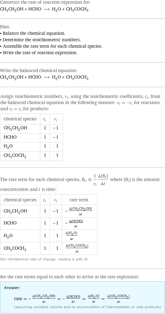 Construct the rate of reaction expression for: CH_3CH_2OH + HCHO ⟶ H_2O + CH_3COCH_3 Plan: • Balance the chemical equation. • Determine the stoichiometric numbers. • Assemble the rate term for each chemical species. • Write the rate of reaction expression. Write the balanced chemical equation: CH_3CH_2OH + HCHO ⟶ H_2O + CH_3COCH_3 Assign stoichiometric numbers, ν_i, using the stoichiometric coefficients, c_i, from the balanced chemical equation in the following manner: ν_i = -c_i for reactants and ν_i = c_i for products: chemical species | c_i | ν_i CH_3CH_2OH | 1 | -1 HCHO | 1 | -1 H_2O | 1 | 1 CH_3COCH_3 | 1 | 1 The rate term for each chemical species, B_i, is 1/ν_i(Δ[B_i])/(Δt) where [B_i] is the amount concentration and t is time: chemical species | c_i | ν_i | rate term CH_3CH_2OH | 1 | -1 | -(Δ[CH3CH2OH])/(Δt) HCHO | 1 | -1 | -(Δ[HCHO])/(Δt) H_2O | 1 | 1 | (Δ[H2O])/(Δt) CH_3COCH_3 | 1 | 1 | (Δ[CH3COCH3])/(Δt) (for infinitesimal rate of change, replace Δ with d) Set the rate terms equal to each other to arrive at the rate expression: Answer: |   | rate = -(Δ[CH3CH2OH])/(Δt) = -(Δ[HCHO])/(Δt) = (Δ[H2O])/(Δt) = (Δ[CH3COCH3])/(Δt) (assuming constant volume and no accumulation of intermediates or side products)