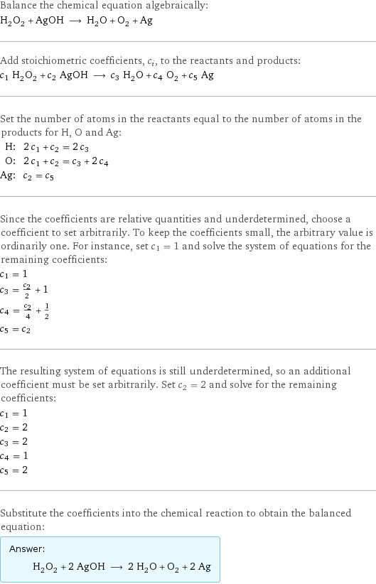 Balance the chemical equation algebraically: H_2O_2 + AgOH ⟶ H_2O + O_2 + Ag Add stoichiometric coefficients, c_i, to the reactants and products: c_1 H_2O_2 + c_2 AgOH ⟶ c_3 H_2O + c_4 O_2 + c_5 Ag Set the number of atoms in the reactants equal to the number of atoms in the products for H, O and Ag: H: | 2 c_1 + c_2 = 2 c_3 O: | 2 c_1 + c_2 = c_3 + 2 c_4 Ag: | c_2 = c_5 Since the coefficients are relative quantities and underdetermined, choose a coefficient to set arbitrarily. To keep the coefficients small, the arbitrary value is ordinarily one. For instance, set c_1 = 1 and solve the system of equations for the remaining coefficients: c_1 = 1 c_3 = c_2/2 + 1 c_4 = c_2/4 + 1/2 c_5 = c_2 The resulting system of equations is still underdetermined, so an additional coefficient must be set arbitrarily. Set c_2 = 2 and solve for the remaining coefficients: c_1 = 1 c_2 = 2 c_3 = 2 c_4 = 1 c_5 = 2 Substitute the coefficients into the chemical reaction to obtain the balanced equation: Answer: |   | H_2O_2 + 2 AgOH ⟶ 2 H_2O + O_2 + 2 Ag