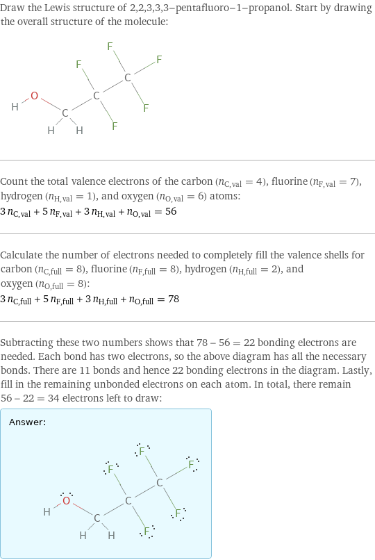 Draw the Lewis structure of 2, 2, 3, 3, 3-pentafluoro-1-propanol. Start by drawing the overall structure of the molecule:  Count the total valence electrons of the carbon (n_C, val = 4), fluorine (n_F, val = 7), hydrogen (n_H, val = 1), and oxygen (n_O, val = 6) atoms: 3 n_C, val + 5 n_F, val + 3 n_H, val + n_O, val = 56 Calculate the number of electrons needed to completely fill the valence shells for carbon (n_C, full = 8), fluorine (n_F, full = 8), hydrogen (n_H, full = 2), and oxygen (n_O, full = 8): 3 n_C, full + 5 n_F, full + 3 n_H, full + n_O, full = 78 Subtracting these two numbers shows that 78 - 56 = 22 bonding electrons are needed. Each bond has two electrons, so the above diagram has all the necessary bonds. There are 11 bonds and hence 22 bonding electrons in the diagram. Lastly, fill in the remaining unbonded electrons on each atom. In total, there remain 56 - 22 = 34 electrons left to draw: Answer: |   | 