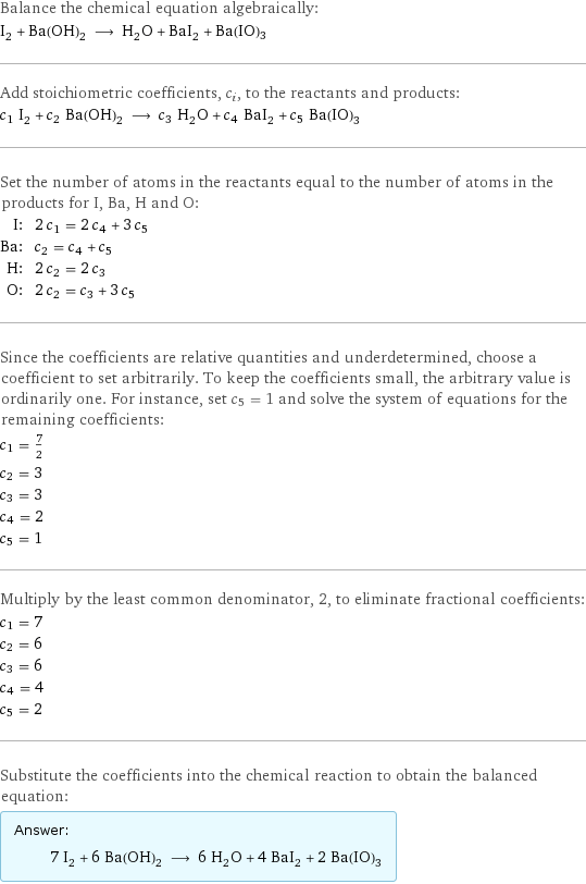 Balance the chemical equation algebraically: I_2 + Ba(OH)_2 ⟶ H_2O + BaI_2 + Ba(IO)3 Add stoichiometric coefficients, c_i, to the reactants and products: c_1 I_2 + c_2 Ba(OH)_2 ⟶ c_3 H_2O + c_4 BaI_2 + c_5 Ba(IO)3 Set the number of atoms in the reactants equal to the number of atoms in the products for I, Ba, H and O: I: | 2 c_1 = 2 c_4 + 3 c_5 Ba: | c_2 = c_4 + c_5 H: | 2 c_2 = 2 c_3 O: | 2 c_2 = c_3 + 3 c_5 Since the coefficients are relative quantities and underdetermined, choose a coefficient to set arbitrarily. To keep the coefficients small, the arbitrary value is ordinarily one. For instance, set c_5 = 1 and solve the system of equations for the remaining coefficients: c_1 = 7/2 c_2 = 3 c_3 = 3 c_4 = 2 c_5 = 1 Multiply by the least common denominator, 2, to eliminate fractional coefficients: c_1 = 7 c_2 = 6 c_3 = 6 c_4 = 4 c_5 = 2 Substitute the coefficients into the chemical reaction to obtain the balanced equation: Answer: |   | 7 I_2 + 6 Ba(OH)_2 ⟶ 6 H_2O + 4 BaI_2 + 2 Ba(IO)3