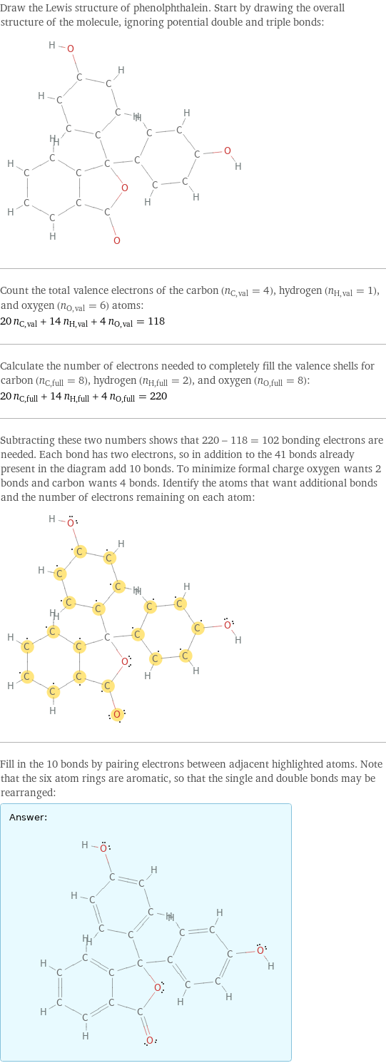 Draw the Lewis structure of phenolphthalein. Start by drawing the overall structure of the molecule, ignoring potential double and triple bonds:  Count the total valence electrons of the carbon (n_C, val = 4), hydrogen (n_H, val = 1), and oxygen (n_O, val = 6) atoms: 20 n_C, val + 14 n_H, val + 4 n_O, val = 118 Calculate the number of electrons needed to completely fill the valence shells for carbon (n_C, full = 8), hydrogen (n_H, full = 2), and oxygen (n_O, full = 8): 20 n_C, full + 14 n_H, full + 4 n_O, full = 220 Subtracting these two numbers shows that 220 - 118 = 102 bonding electrons are needed. Each bond has two electrons, so in addition to the 41 bonds already present in the diagram add 10 bonds. To minimize formal charge oxygen wants 2 bonds and carbon wants 4 bonds. Identify the atoms that want additional bonds and the number of electrons remaining on each atom:  Fill in the 10 bonds by pairing electrons between adjacent highlighted atoms. Note that the six atom rings are aromatic, so that the single and double bonds may be rearranged: Answer: |   | 