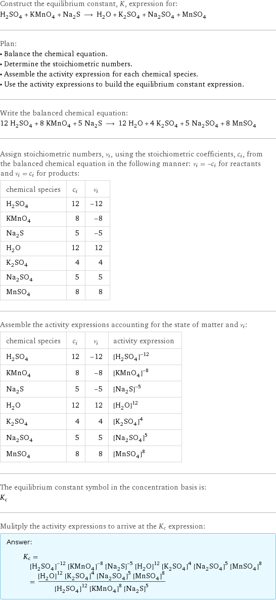 Construct the equilibrium constant, K, expression for: H_2SO_4 + KMnO_4 + Na_2S ⟶ H_2O + K_2SO_4 + Na_2SO_4 + MnSO_4 Plan: • Balance the chemical equation. • Determine the stoichiometric numbers. • Assemble the activity expression for each chemical species. • Use the activity expressions to build the equilibrium constant expression. Write the balanced chemical equation: 12 H_2SO_4 + 8 KMnO_4 + 5 Na_2S ⟶ 12 H_2O + 4 K_2SO_4 + 5 Na_2SO_4 + 8 MnSO_4 Assign stoichiometric numbers, ν_i, using the stoichiometric coefficients, c_i, from the balanced chemical equation in the following manner: ν_i = -c_i for reactants and ν_i = c_i for products: chemical species | c_i | ν_i H_2SO_4 | 12 | -12 KMnO_4 | 8 | -8 Na_2S | 5 | -5 H_2O | 12 | 12 K_2SO_4 | 4 | 4 Na_2SO_4 | 5 | 5 MnSO_4 | 8 | 8 Assemble the activity expressions accounting for the state of matter and ν_i: chemical species | c_i | ν_i | activity expression H_2SO_4 | 12 | -12 | ([H2SO4])^(-12) KMnO_4 | 8 | -8 | ([KMnO4])^(-8) Na_2S | 5 | -5 | ([Na2S])^(-5) H_2O | 12 | 12 | ([H2O])^12 K_2SO_4 | 4 | 4 | ([K2SO4])^4 Na_2SO_4 | 5 | 5 | ([Na2SO4])^5 MnSO_4 | 8 | 8 | ([MnSO4])^8 The equilibrium constant symbol in the concentration basis is: K_c Mulitply the activity expressions to arrive at the K_c expression: Answer: |   | K_c = ([H2SO4])^(-12) ([KMnO4])^(-8) ([Na2S])^(-5) ([H2O])^12 ([K2SO4])^4 ([Na2SO4])^5 ([MnSO4])^8 = (([H2O])^12 ([K2SO4])^4 ([Na2SO4])^5 ([MnSO4])^8)/(([H2SO4])^12 ([KMnO4])^8 ([Na2S])^5)