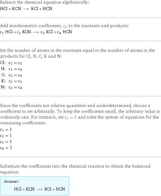 Balance the chemical equation algebraically: HCl + KCN ⟶ KCl + HCN Add stoichiometric coefficients, c_i, to the reactants and products: c_1 HCl + c_2 KCN ⟶ c_3 KCl + c_4 HCN Set the number of atoms in the reactants equal to the number of atoms in the products for Cl, H, C, K and N: Cl: | c_1 = c_3 H: | c_1 = c_4 C: | c_2 = c_4 K: | c_2 = c_3 N: | c_2 = c_4 Since the coefficients are relative quantities and underdetermined, choose a coefficient to set arbitrarily. To keep the coefficients small, the arbitrary value is ordinarily one. For instance, set c_1 = 1 and solve the system of equations for the remaining coefficients: c_1 = 1 c_2 = 1 c_3 = 1 c_4 = 1 Substitute the coefficients into the chemical reaction to obtain the balanced equation: Answer: |   | HCl + KCN ⟶ KCl + HCN