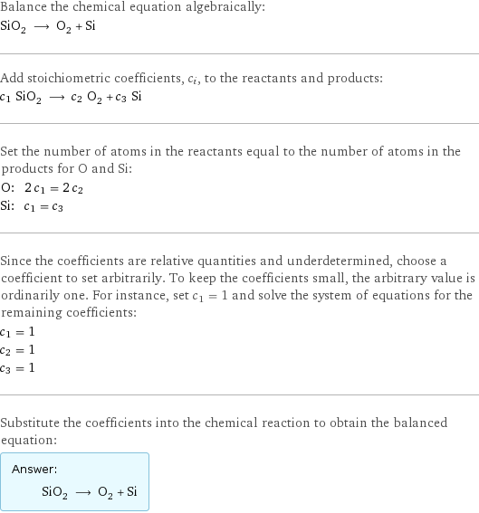 Balance the chemical equation algebraically: SiO_2 ⟶ O_2 + Si Add stoichiometric coefficients, c_i, to the reactants and products: c_1 SiO_2 ⟶ c_2 O_2 + c_3 Si Set the number of atoms in the reactants equal to the number of atoms in the products for O and Si: O: | 2 c_1 = 2 c_2 Si: | c_1 = c_3 Since the coefficients are relative quantities and underdetermined, choose a coefficient to set arbitrarily. To keep the coefficients small, the arbitrary value is ordinarily one. For instance, set c_1 = 1 and solve the system of equations for the remaining coefficients: c_1 = 1 c_2 = 1 c_3 = 1 Substitute the coefficients into the chemical reaction to obtain the balanced equation: Answer: |   | SiO_2 ⟶ O_2 + Si