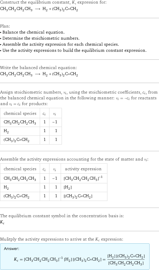 Construct the equilibrium constant, K, expression for: CH_3CH_2CH_2CH_3 ⟶ H_2 + (CH_3)_2C=CH_2 Plan: • Balance the chemical equation. • Determine the stoichiometric numbers. • Assemble the activity expression for each chemical species. • Use the activity expressions to build the equilibrium constant expression. Write the balanced chemical equation: CH_3CH_2CH_2CH_3 ⟶ H_2 + (CH_3)_2C=CH_2 Assign stoichiometric numbers, ν_i, using the stoichiometric coefficients, c_i, from the balanced chemical equation in the following manner: ν_i = -c_i for reactants and ν_i = c_i for products: chemical species | c_i | ν_i CH_3CH_2CH_2CH_3 | 1 | -1 H_2 | 1 | 1 (CH_3)_2C=CH_2 | 1 | 1 Assemble the activity expressions accounting for the state of matter and ν_i: chemical species | c_i | ν_i | activity expression CH_3CH_2CH_2CH_3 | 1 | -1 | ([CH3CH2CH2CH3])^(-1) H_2 | 1 | 1 | [H2] (CH_3)_2C=CH_2 | 1 | 1 | [(CH3)2C=CH2] The equilibrium constant symbol in the concentration basis is: K_c Mulitply the activity expressions to arrive at the K_c expression: Answer: |   | K_c = ([CH3CH2CH2CH3])^(-1) [H2] [(CH3)2C=CH2] = ([H2] [(CH3)2C=CH2])/([CH3CH2CH2CH3])