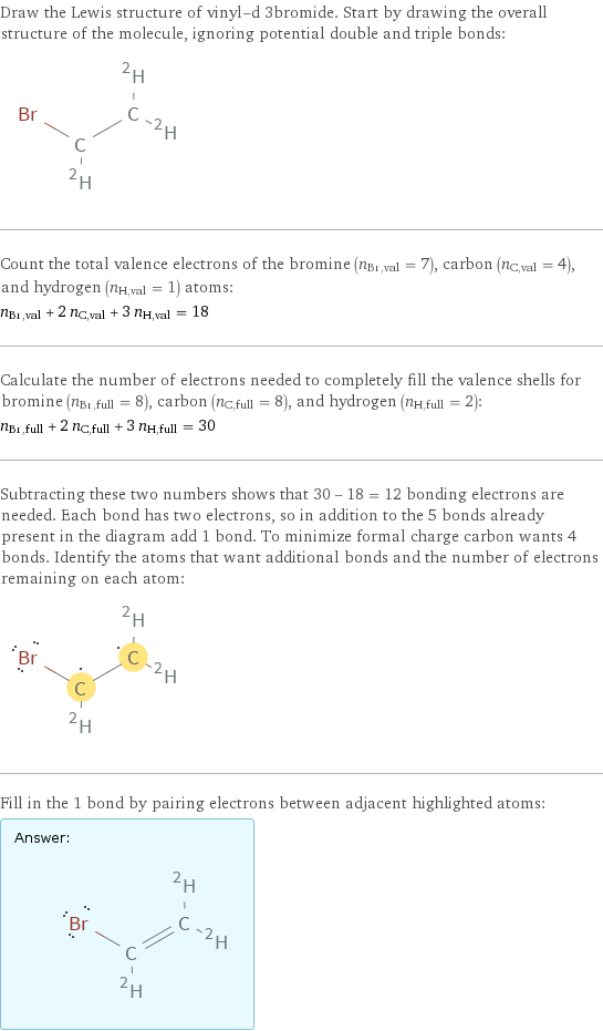 Draw the Lewis structure of vinyl-d 3bromide. Start by drawing the overall structure of the molecule, ignoring potential double and triple bonds:  Count the total valence electrons of the bromine (n_Br, val = 7), carbon (n_C, val = 4), and hydrogen (n_H, val = 1) atoms: n_Br, val + 2 n_C, val + 3 n_H, val = 18 Calculate the number of electrons needed to completely fill the valence shells for bromine (n_Br, full = 8), carbon (n_C, full = 8), and hydrogen (n_H, full = 2): n_Br, full + 2 n_C, full + 3 n_H, full = 30 Subtracting these two numbers shows that 30 - 18 = 12 bonding electrons are needed. Each bond has two electrons, so in addition to the 5 bonds already present in the diagram add 1 bond. To minimize formal charge carbon wants 4 bonds. Identify the atoms that want additional bonds and the number of electrons remaining on each atom:  Fill in the 1 bond by pairing electrons between adjacent highlighted atoms: Answer: |   | 