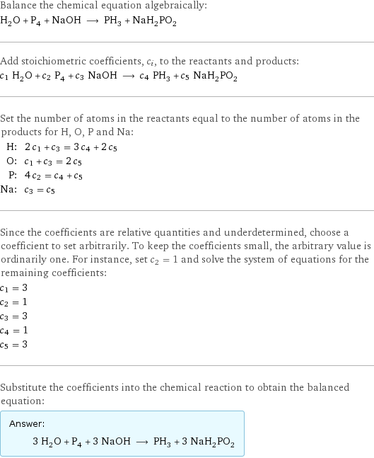 Balance the chemical equation algebraically: H_2O + P_4 + NaOH ⟶ PH_3 + NaH_2PO_2 Add stoichiometric coefficients, c_i, to the reactants and products: c_1 H_2O + c_2 P_4 + c_3 NaOH ⟶ c_4 PH_3 + c_5 NaH_2PO_2 Set the number of atoms in the reactants equal to the number of atoms in the products for H, O, P and Na: H: | 2 c_1 + c_3 = 3 c_4 + 2 c_5 O: | c_1 + c_3 = 2 c_5 P: | 4 c_2 = c_4 + c_5 Na: | c_3 = c_5 Since the coefficients are relative quantities and underdetermined, choose a coefficient to set arbitrarily. To keep the coefficients small, the arbitrary value is ordinarily one. For instance, set c_2 = 1 and solve the system of equations for the remaining coefficients: c_1 = 3 c_2 = 1 c_3 = 3 c_4 = 1 c_5 = 3 Substitute the coefficients into the chemical reaction to obtain the balanced equation: Answer: |   | 3 H_2O + P_4 + 3 NaOH ⟶ PH_3 + 3 NaH_2PO_2