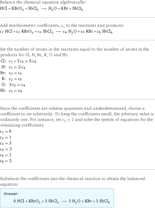 Balance the chemical equation algebraically: HCl + KBrO_3 + SbCl_3 ⟶ H_2O + KBr + SbCl_5 Add stoichiometric coefficients, c_i, to the reactants and products: c_1 HCl + c_2 KBrO_3 + c_3 SbCl_3 ⟶ c_4 H_2O + c_5 KBr + c_6 SbCl_5 Set the number of atoms in the reactants equal to the number of atoms in the products for Cl, H, Br, K, O and Sb: Cl: | c_1 + 3 c_3 = 5 c_6 H: | c_1 = 2 c_4 Br: | c_2 = c_5 K: | c_2 = c_5 O: | 3 c_2 = c_4 Sb: | c_3 = c_6 Since the coefficients are relative quantities and underdetermined, choose a coefficient to set arbitrarily. To keep the coefficients small, the arbitrary value is ordinarily one. For instance, set c_2 = 1 and solve the system of equations for the remaining coefficients: c_1 = 6 c_2 = 1 c_3 = 3 c_4 = 3 c_5 = 1 c_6 = 3 Substitute the coefficients into the chemical reaction to obtain the balanced equation: Answer: |   | 6 HCl + KBrO_3 + 3 SbCl_3 ⟶ 3 H_2O + KBr + 3 SbCl_5