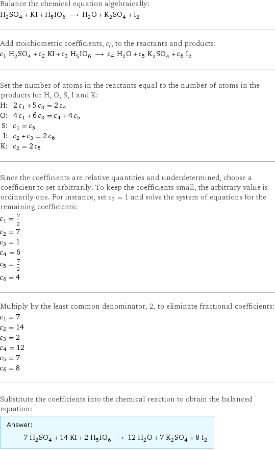 Balance the chemical equation algebraically: H_2SO_4 + KI + H_5IO_6 ⟶ H_2O + K_2SO_4 + I_2 Add stoichiometric coefficients, c_i, to the reactants and products: c_1 H_2SO_4 + c_2 KI + c_3 H_5IO_6 ⟶ c_4 H_2O + c_5 K_2SO_4 + c_6 I_2 Set the number of atoms in the reactants equal to the number of atoms in the products for H, O, S, I and K: H: | 2 c_1 + 5 c_3 = 2 c_4 O: | 4 c_1 + 6 c_3 = c_4 + 4 c_5 S: | c_1 = c_5 I: | c_2 + c_3 = 2 c_6 K: | c_2 = 2 c_5 Since the coefficients are relative quantities and underdetermined, choose a coefficient to set arbitrarily. To keep the coefficients small, the arbitrary value is ordinarily one. For instance, set c_3 = 1 and solve the system of equations for the remaining coefficients: c_1 = 7/2 c_2 = 7 c_3 = 1 c_4 = 6 c_5 = 7/2 c_6 = 4 Multiply by the least common denominator, 2, to eliminate fractional coefficients: c_1 = 7 c_2 = 14 c_3 = 2 c_4 = 12 c_5 = 7 c_6 = 8 Substitute the coefficients into the chemical reaction to obtain the balanced equation: Answer: |   | 7 H_2SO_4 + 14 KI + 2 H_5IO_6 ⟶ 12 H_2O + 7 K_2SO_4 + 8 I_2