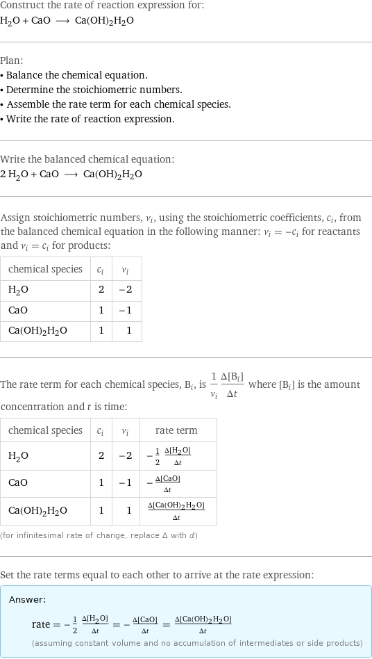 Construct the rate of reaction expression for: H_2O + CaO ⟶ Ca(OH)2H2O Plan: • Balance the chemical equation. • Determine the stoichiometric numbers. • Assemble the rate term for each chemical species. • Write the rate of reaction expression. Write the balanced chemical equation: 2 H_2O + CaO ⟶ Ca(OH)2H2O Assign stoichiometric numbers, ν_i, using the stoichiometric coefficients, c_i, from the balanced chemical equation in the following manner: ν_i = -c_i for reactants and ν_i = c_i for products: chemical species | c_i | ν_i H_2O | 2 | -2 CaO | 1 | -1 Ca(OH)2H2O | 1 | 1 The rate term for each chemical species, B_i, is 1/ν_i(Δ[B_i])/(Δt) where [B_i] is the amount concentration and t is time: chemical species | c_i | ν_i | rate term H_2O | 2 | -2 | -1/2 (Δ[H2O])/(Δt) CaO | 1 | -1 | -(Δ[CaO])/(Δt) Ca(OH)2H2O | 1 | 1 | (Δ[Ca(OH)2H2O])/(Δt) (for infinitesimal rate of change, replace Δ with d) Set the rate terms equal to each other to arrive at the rate expression: Answer: |   | rate = -1/2 (Δ[H2O])/(Δt) = -(Δ[CaO])/(Δt) = (Δ[Ca(OH)2H2O])/(Δt) (assuming constant volume and no accumulation of intermediates or side products)