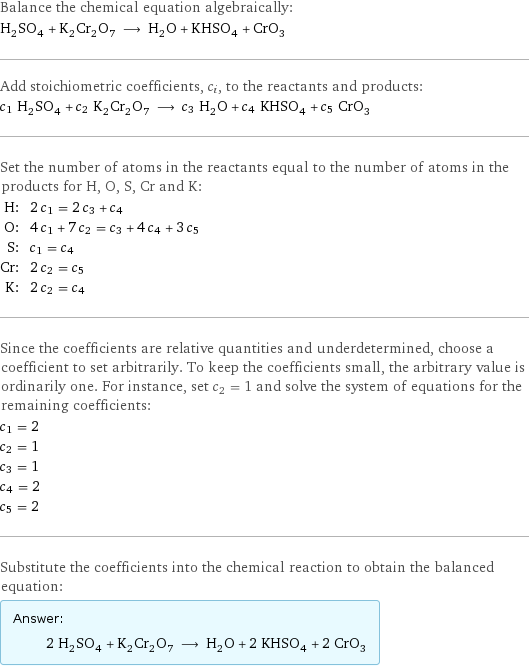 Balance the chemical equation algebraically: H_2SO_4 + K_2Cr_2O_7 ⟶ H_2O + KHSO_4 + CrO_3 Add stoichiometric coefficients, c_i, to the reactants and products: c_1 H_2SO_4 + c_2 K_2Cr_2O_7 ⟶ c_3 H_2O + c_4 KHSO_4 + c_5 CrO_3 Set the number of atoms in the reactants equal to the number of atoms in the products for H, O, S, Cr and K: H: | 2 c_1 = 2 c_3 + c_4 O: | 4 c_1 + 7 c_2 = c_3 + 4 c_4 + 3 c_5 S: | c_1 = c_4 Cr: | 2 c_2 = c_5 K: | 2 c_2 = c_4 Since the coefficients are relative quantities and underdetermined, choose a coefficient to set arbitrarily. To keep the coefficients small, the arbitrary value is ordinarily one. For instance, set c_2 = 1 and solve the system of equations for the remaining coefficients: c_1 = 2 c_2 = 1 c_3 = 1 c_4 = 2 c_5 = 2 Substitute the coefficients into the chemical reaction to obtain the balanced equation: Answer: |   | 2 H_2SO_4 + K_2Cr_2O_7 ⟶ H_2O + 2 KHSO_4 + 2 CrO_3