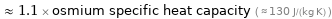  ≈ 1.1 × osmium specific heat capacity ( ≈ 130 J/(kg K) )