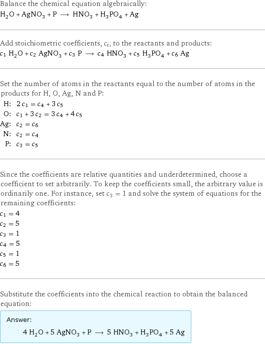 Balance the chemical equation algebraically: H_2O + AgNO_3 + P ⟶ HNO_3 + H_3PO_4 + Ag Add stoichiometric coefficients, c_i, to the reactants and products: c_1 H_2O + c_2 AgNO_3 + c_3 P ⟶ c_4 HNO_3 + c_5 H_3PO_4 + c_6 Ag Set the number of atoms in the reactants equal to the number of atoms in the products for H, O, Ag, N and P: H: | 2 c_1 = c_4 + 3 c_5 O: | c_1 + 3 c_2 = 3 c_4 + 4 c_5 Ag: | c_2 = c_6 N: | c_2 = c_4 P: | c_3 = c_5 Since the coefficients are relative quantities and underdetermined, choose a coefficient to set arbitrarily. To keep the coefficients small, the arbitrary value is ordinarily one. For instance, set c_3 = 1 and solve the system of equations for the remaining coefficients: c_1 = 4 c_2 = 5 c_3 = 1 c_4 = 5 c_5 = 1 c_6 = 5 Substitute the coefficients into the chemical reaction to obtain the balanced equation: Answer: |   | 4 H_2O + 5 AgNO_3 + P ⟶ 5 HNO_3 + H_3PO_4 + 5 Ag