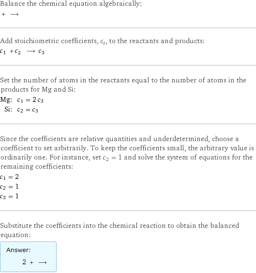 Balance the chemical equation algebraically:  + ⟶  Add stoichiometric coefficients, c_i, to the reactants and products: c_1 + c_2 ⟶ c_3  Set the number of atoms in the reactants equal to the number of atoms in the products for Mg and Si: Mg: | c_1 = 2 c_3 Si: | c_2 = c_3 Since the coefficients are relative quantities and underdetermined, choose a coefficient to set arbitrarily. To keep the coefficients small, the arbitrary value is ordinarily one. For instance, set c_2 = 1 and solve the system of equations for the remaining coefficients: c_1 = 2 c_2 = 1 c_3 = 1 Substitute the coefficients into the chemical reaction to obtain the balanced equation: Answer: |   | 2 + ⟶ 