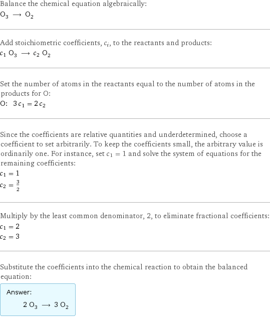 Balance the chemical equation algebraically: O_3 ⟶ O_2 Add stoichiometric coefficients, c_i, to the reactants and products: c_1 O_3 ⟶ c_2 O_2 Set the number of atoms in the reactants equal to the number of atoms in the products for O: O: | 3 c_1 = 2 c_2 Since the coefficients are relative quantities and underdetermined, choose a coefficient to set arbitrarily. To keep the coefficients small, the arbitrary value is ordinarily one. For instance, set c_1 = 1 and solve the system of equations for the remaining coefficients: c_1 = 1 c_2 = 3/2 Multiply by the least common denominator, 2, to eliminate fractional coefficients: c_1 = 2 c_2 = 3 Substitute the coefficients into the chemical reaction to obtain the balanced equation: Answer: |   | 2 O_3 ⟶ 3 O_2