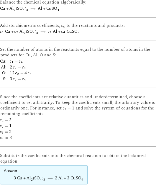 Balance the chemical equation algebraically: Cu + Al_2(SO_4)_3 ⟶ Al + CuSO_4 Add stoichiometric coefficients, c_i, to the reactants and products: c_1 Cu + c_2 Al_2(SO_4)_3 ⟶ c_3 Al + c_4 CuSO_4 Set the number of atoms in the reactants equal to the number of atoms in the products for Cu, Al, O and S: Cu: | c_1 = c_4 Al: | 2 c_2 = c_3 O: | 12 c_2 = 4 c_4 S: | 3 c_2 = c_4 Since the coefficients are relative quantities and underdetermined, choose a coefficient to set arbitrarily. To keep the coefficients small, the arbitrary value is ordinarily one. For instance, set c_2 = 1 and solve the system of equations for the remaining coefficients: c_1 = 3 c_2 = 1 c_3 = 2 c_4 = 3 Substitute the coefficients into the chemical reaction to obtain the balanced equation: Answer: |   | 3 Cu + Al_2(SO_4)_3 ⟶ 2 Al + 3 CuSO_4