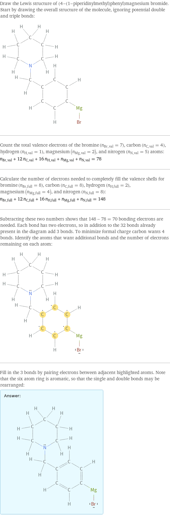 Draw the Lewis structure of (4-(1-piperidinylmethyl)phenyl)magnesium bromide. Start by drawing the overall structure of the molecule, ignoring potential double and triple bonds:  Count the total valence electrons of the bromine (n_Br, val = 7), carbon (n_C, val = 4), hydrogen (n_H, val = 1), magnesium (n_Mg, val = 2), and nitrogen (n_N, val = 5) atoms: n_Br, val + 12 n_C, val + 16 n_H, val + n_Mg, val + n_N, val = 78 Calculate the number of electrons needed to completely fill the valence shells for bromine (n_Br, full = 8), carbon (n_C, full = 8), hydrogen (n_H, full = 2), magnesium (n_Mg, full = 4), and nitrogen (n_N, full = 8): n_Br, full + 12 n_C, full + 16 n_H, full + n_Mg, full + n_N, full = 148 Subtracting these two numbers shows that 148 - 78 = 70 bonding electrons are needed. Each bond has two electrons, so in addition to the 32 bonds already present in the diagram add 3 bonds. To minimize formal charge carbon wants 4 bonds. Identify the atoms that want additional bonds and the number of electrons remaining on each atom:  Fill in the 3 bonds by pairing electrons between adjacent highlighted atoms. Note that the six atom ring is aromatic, so that the single and double bonds may be rearranged: Answer: |   | 