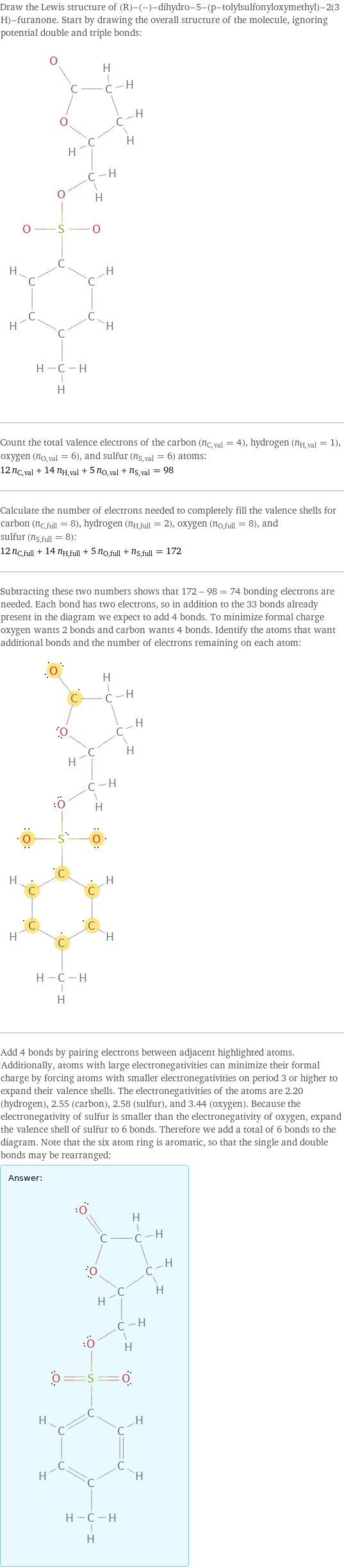 Draw the Lewis structure of (R)-(-)-dihydro-5-(p-tolylsulfonyloxymethyl)-2(3 H)-furanone. Start by drawing the overall structure of the molecule, ignoring potential double and triple bonds:  Count the total valence electrons of the carbon (n_C, val = 4), hydrogen (n_H, val = 1), oxygen (n_O, val = 6), and sulfur (n_S, val = 6) atoms: 12 n_C, val + 14 n_H, val + 5 n_O, val + n_S, val = 98 Calculate the number of electrons needed to completely fill the valence shells for carbon (n_C, full = 8), hydrogen (n_H, full = 2), oxygen (n_O, full = 8), and sulfur (n_S, full = 8): 12 n_C, full + 14 n_H, full + 5 n_O, full + n_S, full = 172 Subtracting these two numbers shows that 172 - 98 = 74 bonding electrons are needed. Each bond has two electrons, so in addition to the 33 bonds already present in the diagram we expect to add 4 bonds. To minimize formal charge oxygen wants 2 bonds and carbon wants 4 bonds. Identify the atoms that want additional bonds and the number of electrons remaining on each atom:  Add 4 bonds by pairing electrons between adjacent highlighted atoms. Additionally, atoms with large electronegativities can minimize their formal charge by forcing atoms with smaller electronegativities on period 3 or higher to expand their valence shells. The electronegativities of the atoms are 2.20 (hydrogen), 2.55 (carbon), 2.58 (sulfur), and 3.44 (oxygen). Because the electronegativity of sulfur is smaller than the electronegativity of oxygen, expand the valence shell of sulfur to 6 bonds. Therefore we add a total of 6 bonds to the diagram. Note that the six atom ring is aromatic, so that the single and double bonds may be rearranged: Answer: |   | 